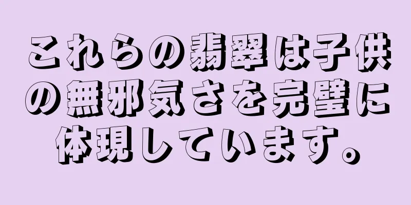 これらの翡翠は子供の無邪気さを完璧に体現しています。
