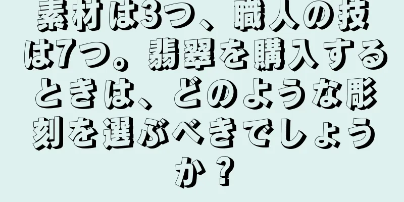素材は3つ、職人の技は7つ。翡翠を購入するときは、どのような彫刻を選ぶべきでしょうか？