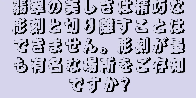 翡翠の美しさは精巧な彫刻と切り離すことはできません。彫刻が最も有名な場所をご存知ですか?