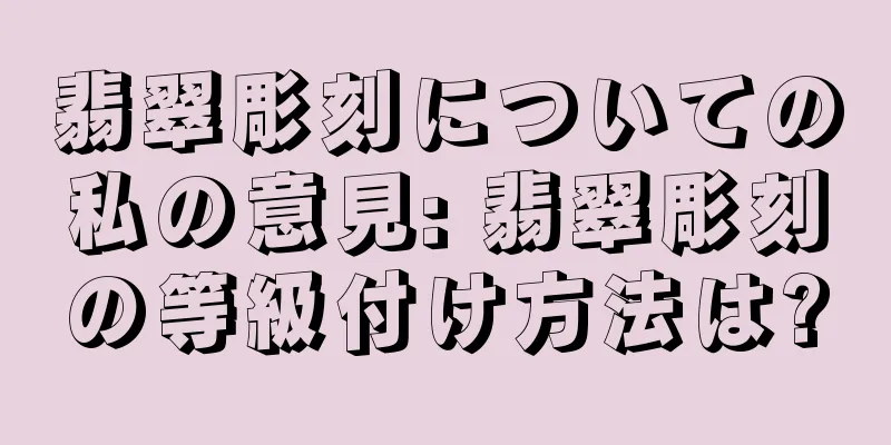 翡翠彫刻についての私の意見: 翡翠彫刻の等級付け方法は?