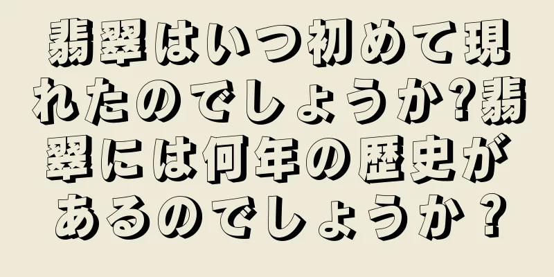 翡翠はいつ初めて現れたのでしょうか?翡翠には何年の歴史があるのでしょうか？
