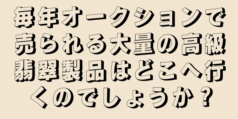 毎年オークションで売られる大量の高級翡翠製品はどこへ行くのでしょうか？