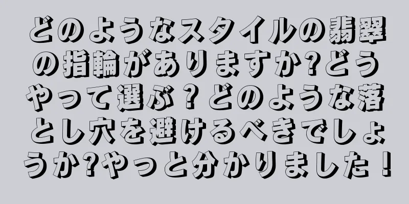 どのようなスタイルの翡翠の指輪がありますか?どうやって選ぶ？どのような落とし穴を避けるべきでしょうか?やっと分かりました！