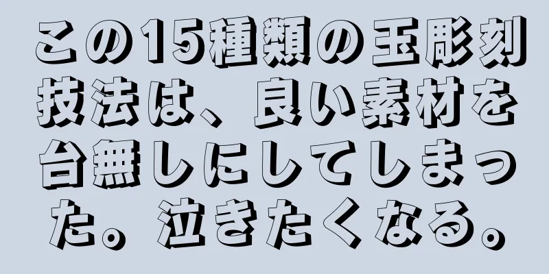 この15種類の玉彫刻技法は、良い素材を台無しにしてしまった。泣きたくなる。