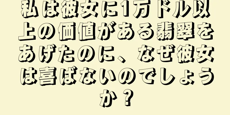私は彼女に1万ドル以上の価値がある翡翠をあげたのに、なぜ彼女は喜ばないのでしょうか？
