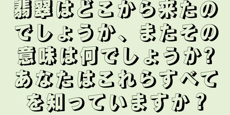 翡翠はどこから来たのでしょうか、またその意味は何でしょうか?あなたはこれらすべてを知っていますか？