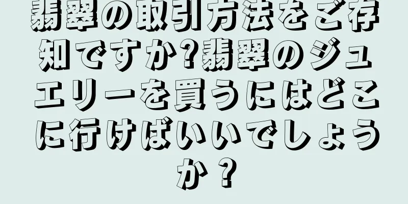 翡翠の取引方法をご存知ですか?翡翠のジュエリーを買うにはどこに行けばいいでしょうか？