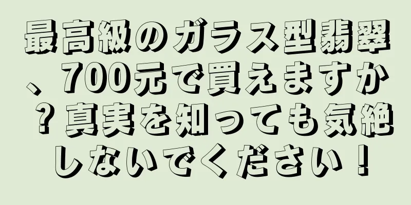 最高級のガラス型翡翠、700元で買えますか？真実を知っても気絶しないでください！