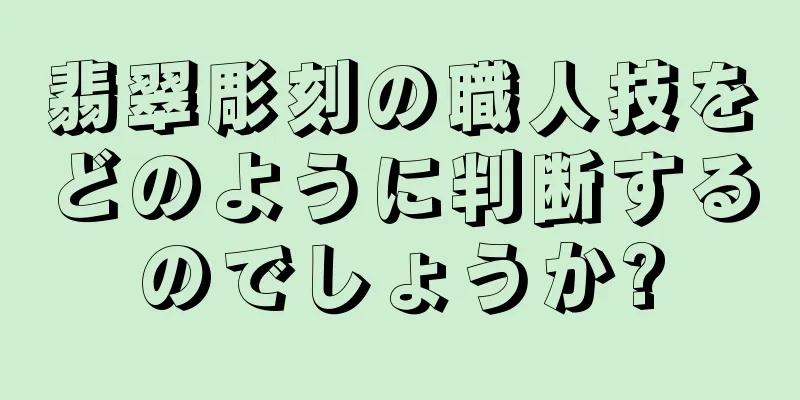 翡翠彫刻の職人技をどのように判断するのでしょうか?