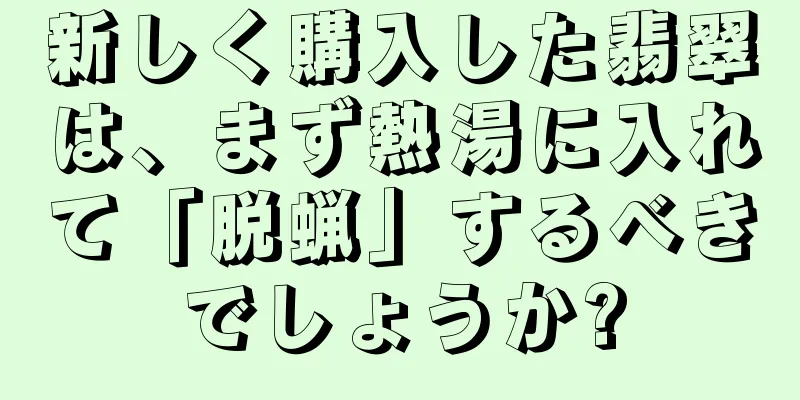 新しく購入した翡翠は、まず熱湯に入れて「脱蝋」するべきでしょうか?