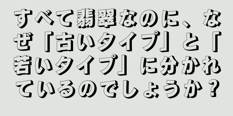 すべて翡翠なのに、なぜ「古いタイプ」と「若いタイプ」に分かれているのでしょうか？