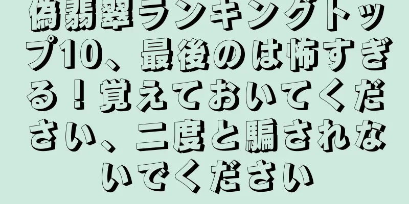 偽翡翠ランキングトップ10、最後のは怖すぎる！覚えておいてください、二度と騙されないでください