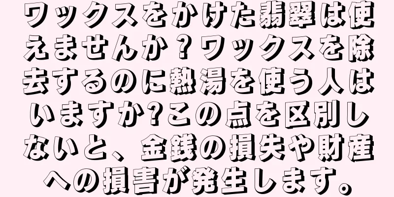 ワックスをかけた翡翠は使えませんか？ワックスを除去するのに熱湯を使う人はいますか?この点を区別しないと、金銭の損失や財産への損害が発生します。