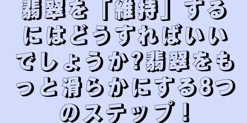 翡翠を「維持」するにはどうすればいいでしょうか?翡翠をもっと滑らかにする8つのステップ！