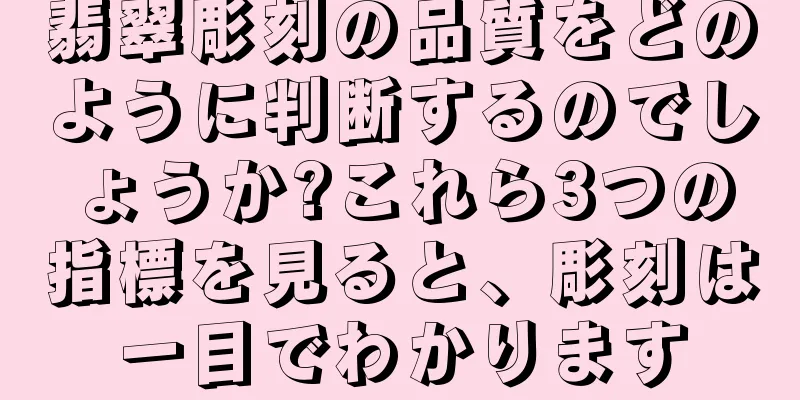 翡翠彫刻の品質をどのように判断するのでしょうか?これら3つの指標を見ると、彫刻は一目でわかります