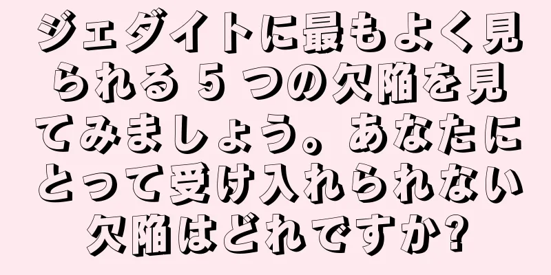 ジェダイトに最もよく見られる 5 つの欠陥を見てみましょう。あなたにとって受け入れられない欠陥はどれですか?