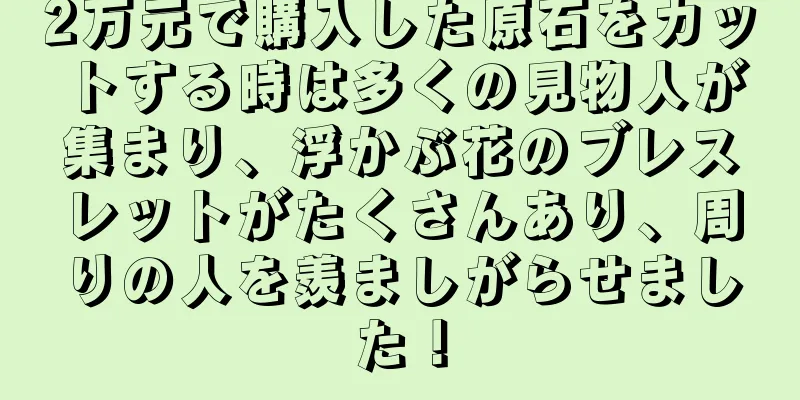 2万元で購入した原石をカットする時は多くの見物人が集まり、浮かぶ花のブレスレットがたくさんあり、周りの人を羨ましがらせました！