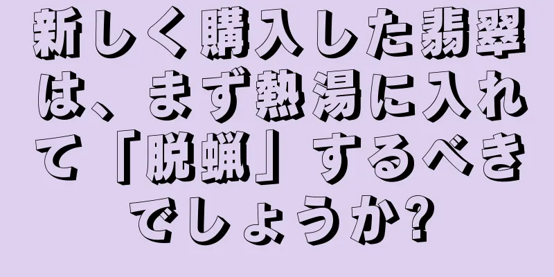 新しく購入した翡翠は、まず熱湯に入れて「脱蝋」するべきでしょうか?