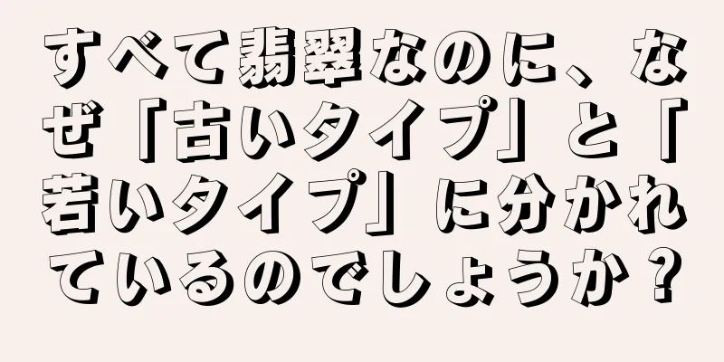 すべて翡翠なのに、なぜ「古いタイプ」と「若いタイプ」に分かれているのでしょうか？