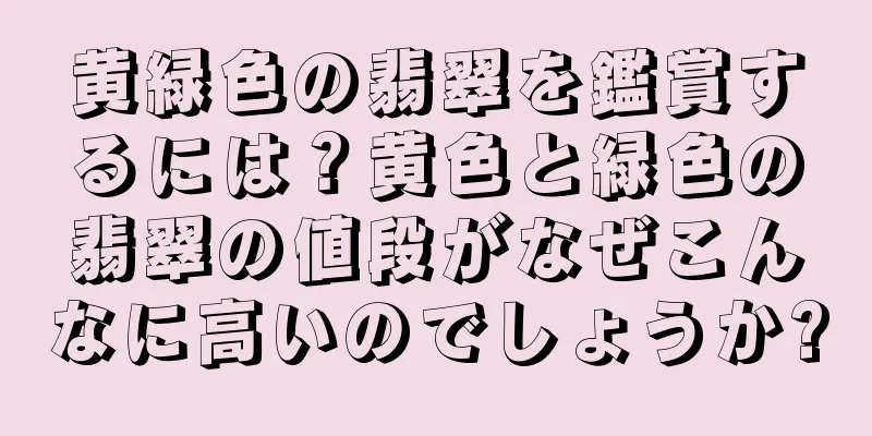 黄緑色の翡翠を鑑賞するには？黄色と緑色の翡翠の値段がなぜこんなに高いのでしょうか?