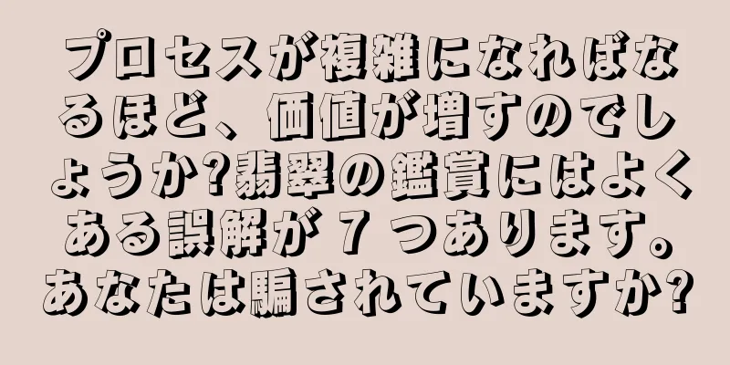 プロセスが複雑になればなるほど、価値が増すのでしょうか?翡翠の鑑賞にはよくある誤解が 7 つあります。あなたは騙されていますか?