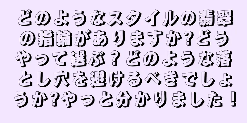 どのようなスタイルの翡翠の指輪がありますか?どうやって選ぶ？どのような落とし穴を避けるべきでしょうか?やっと分かりました！