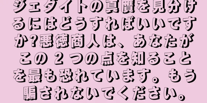 ジェダイトの真贋を見分けるにはどうすればいいですか?悪徳商人は、あなたがこの 2 つの点を知ることを最も恐れています。もう騙されないでください。