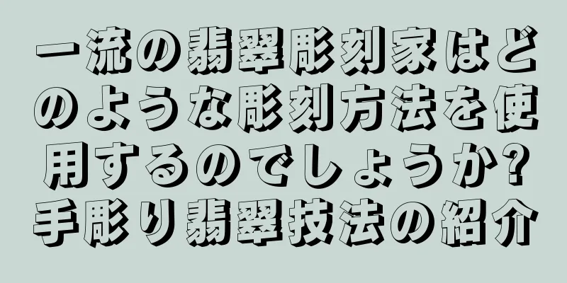 一流の翡翠彫刻家はどのような彫刻方法を使用するのでしょうか?手彫り翡翠技法の紹介