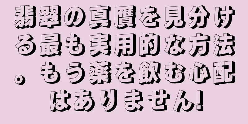 翡翠の真贋を見分ける最も実用的な方法。もう薬を飲む心配はありません!