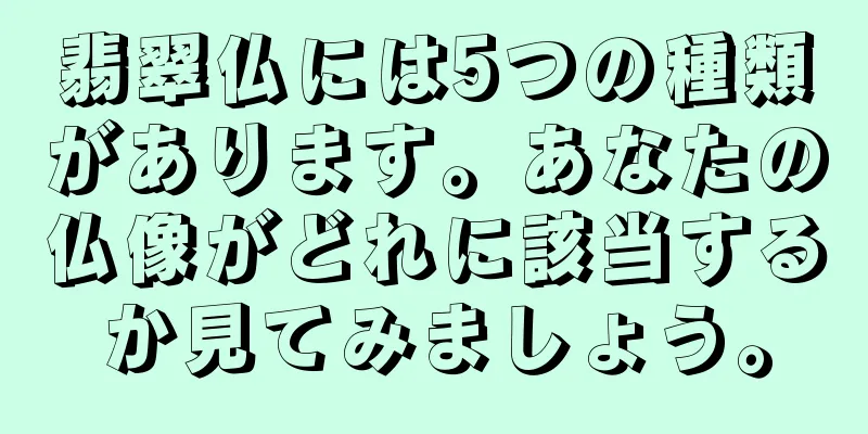 翡翠仏には5つの種類があります。あなたの仏像がどれに該当するか見てみましょう。