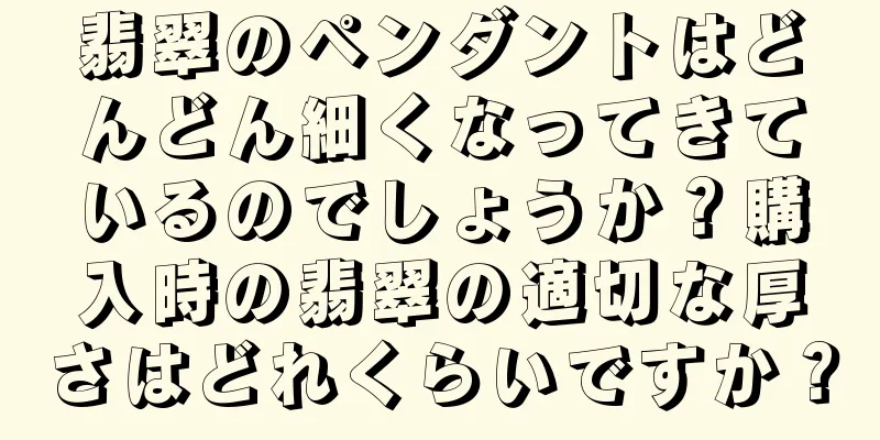 翡翠のペンダントはどんどん細くなってきているのでしょうか？購入時の翡翠の適切な厚さはどれくらいですか？