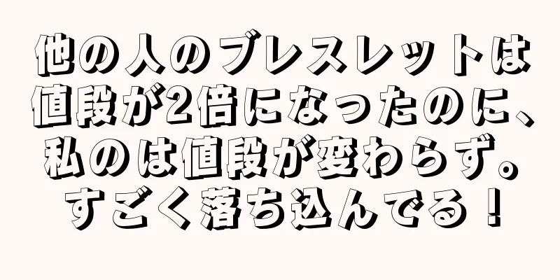 他の人のブレスレットは値段が2倍になったのに、私のは値段が変わらず。すごく落ち込んでる！