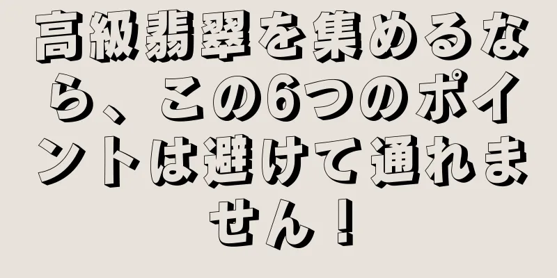 高級翡翠を集めるなら、この6つのポイントは避けて通れません！