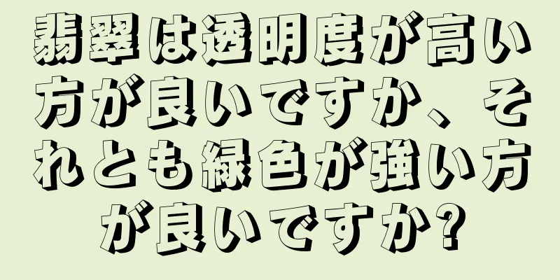 翡翠は透明度が高い方が良いですか、それとも緑色が強い方が良いですか?