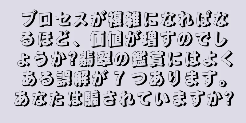 プロセスが複雑になればなるほど、価値が増すのでしょうか?翡翠の鑑賞にはよくある誤解が 7 つあります。あなたは騙されていますか?