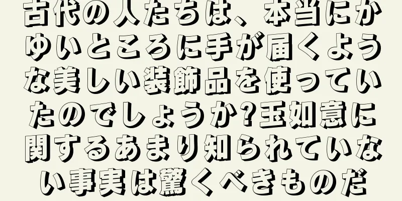 古代の人たちは、本当にかゆいところに手が届くような美しい装飾品を使っていたのでしょうか?玉如意に関するあまり知られていない事実は驚くべきものだ