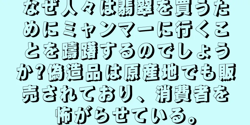 なぜ人々は翡翠を買うためにミャンマーに行くことを躊躇するのでしょうか?偽造品は原産地でも販売されており、消費者を怖がらせている。