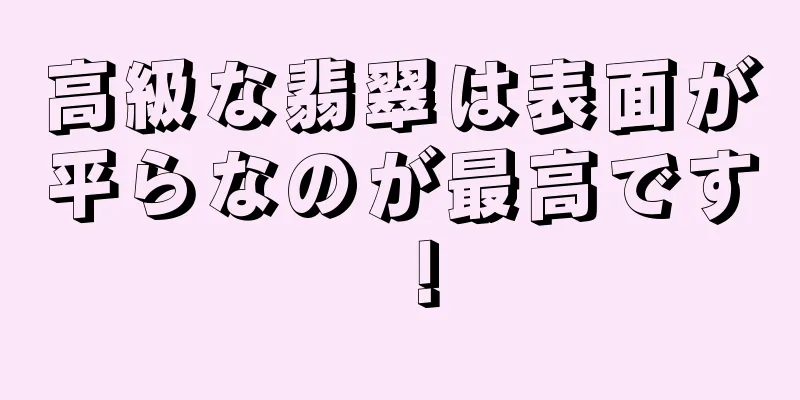 高級な翡翠は表面が平らなのが最高です！