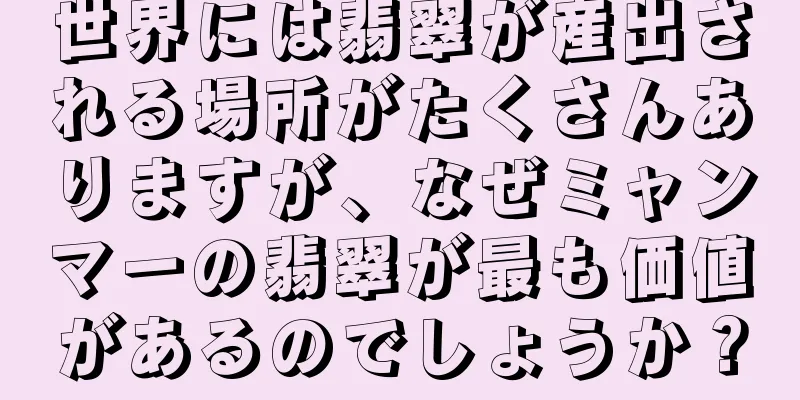 世界には翡翠が産出される場所がたくさんありますが、なぜミャンマーの翡翠が最も価値があるのでしょうか？