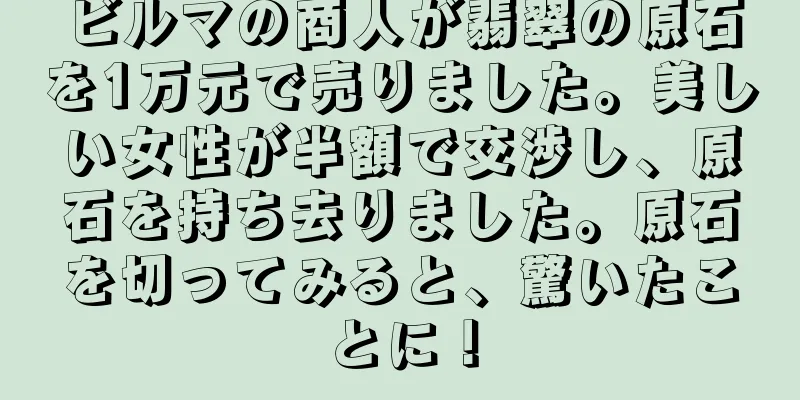 ビルマの商人が翡翠の原石を1万元で売りました。美しい女性が半額で交渉し、原石を持ち去りました。原石を切ってみると、驚いたことに！