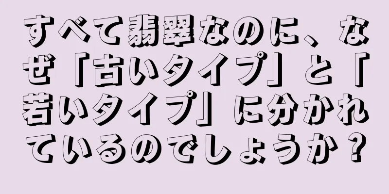 すべて翡翠なのに、なぜ「古いタイプ」と「若いタイプ」に分かれているのでしょうか？