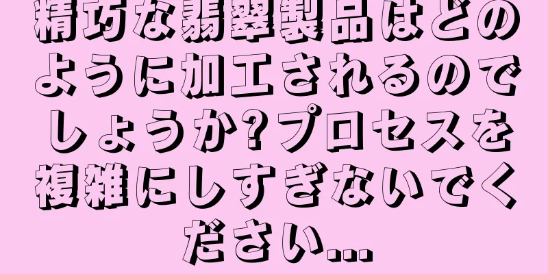 精巧な翡翠製品はどのように加工されるのでしょうか?プロセスを複雑にしすぎないでください...