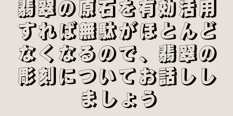翡翠の原石を有効活用すれば無駄がほとんどなくなるので、翡翠の彫刻についてお話ししましょう