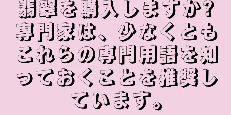 翡翠を購入しますか?専門家は、少なくともこれらの専門用語を知っておくことを推奨しています。