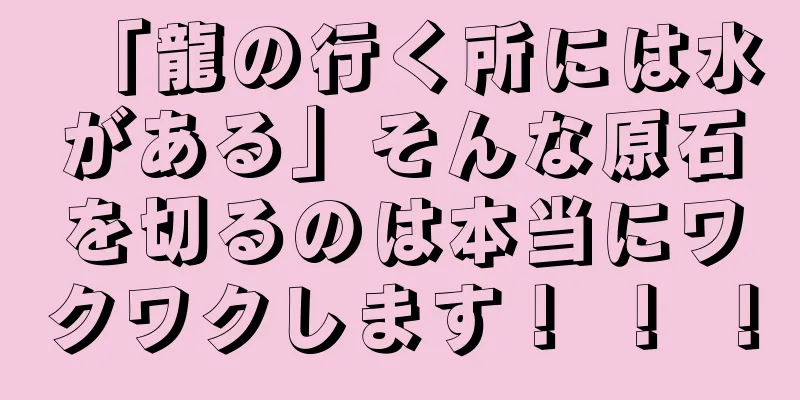 「龍の行く所には水がある」そんな原石を切るのは本当にワクワクします！ ！ ！