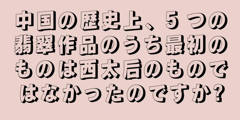 中国の歴史上、5 つの翡翠作品のうち最初のものは西太后のものではなかったのですか?