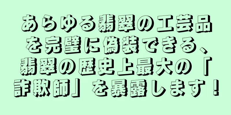 あらゆる翡翠の工芸品を完璧に偽装できる、翡翠の歴史上最大の「詐欺師」を暴露します！