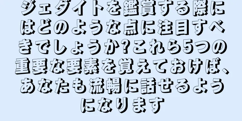 ジェダイトを鑑賞する際にはどのような点に注目すべきでしょうか?これら5つの重要な要素を覚えておけば、あなたも流暢に話せるようになります