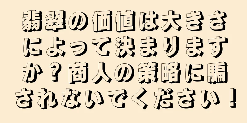 翡翠の価値は大きさによって決まりますか？商人の策略に騙されないでください！