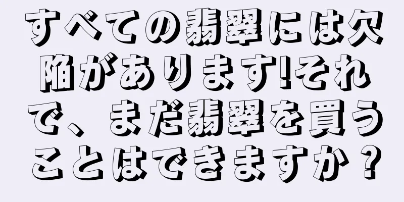すべての翡翠には欠陥があります!それで、まだ翡翠を買うことはできますか？